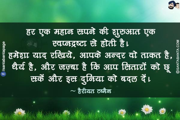 हर एक महान सपने की शुरुआत एक स्वप्नद्रष्टा से होती है। हमेशा याद रखिये, आपके अन्दर वो ताकत है, धैर्य है, और जज़्बा है कि आप सितारों को छू सकें और इस दुनिया को बदल दें।
