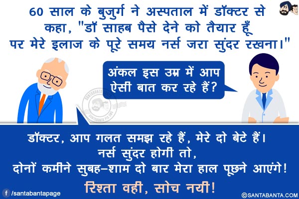 60 साल के बुजुर्ग ने अस्पताल में डॉक्टर से कहा, `डॉ साहब पैसे देने को तैयार हूँ पर मेरे इलाज के पूरे समय नर्स जरा सुंदर रखना।`</br>
डॉक्टर: अंकल इस उम्र में आप ऐसी बात कर रहे हैं?</br>
बुजुर्ग: डॉक्टर, आप ग़लत समझ रहे हैं, मेरे दो बेटे हैं। नर्स सुंदर होगी तो, दोनों कमीने सुबह-शाम दो बार मेरा हाल पूछने आएंगे!</br>
 रिश्ता वही, सोच नयी!