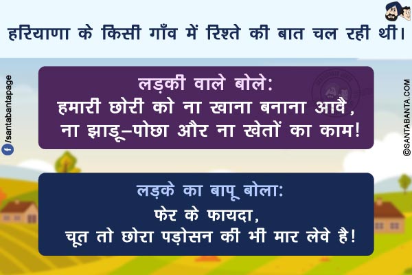 हरियाणा के किसी गाँव में रिश्ते की बात चल रही थी।</br>
लड़की वाले बोले: हमारी  छोरी को ना खाना बनाना आवै, ना झाड़ू-पोछा और ना खेतों का काम!</br>
लड़के का बापू बोला:फेर के फायदा, चूत तो छोरा पड़ोसन की भी मार लेवे है!