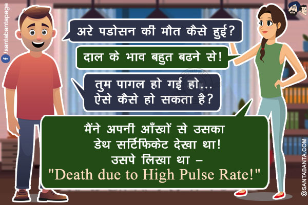 पति: अरे पडोसन की मौत कैसे हुई?<br/>
पत्नि: दाल के भाव बहुत बढने से!<br/>
पति: तुम पागल हो गई हो... ऐसे कैसे हो सकता है?<br/>
पत्नि: मैंने अपनी आँखों से उसका डेथ सर्टिफिकेट देखा था! उसपे लिखा था -<br/>
`Death due to High Pulse Rate!`