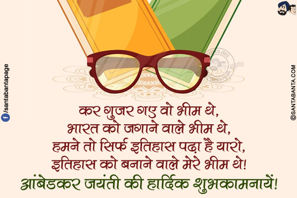 कर गुजर गए वो भीम थे,<br/>
भारत को जगाने वाले भीम थे,<br/>
हमने तो सिर्फ इतिहास पढ़ा है यारो,<br/>
इतिहास को बनाने वाले मेरे भीम थे!<br/>
आंबेडकर जयंती की हार्दिक शुभकामनायें!