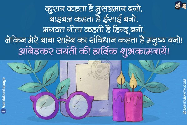 कुरान कहता है मुसलमान बनो,<br/>
बाइबल कहता है ईसाई बनो,<br/>
भगवत गीता कहती है हिन्दू बनो,<br/>
लेकिन मेरे बाबा साहेब का संविधान कहता है मनुष्य बनो!<br/>
आंबेडकर जयंती की हार्दिक शुभकामनायें!