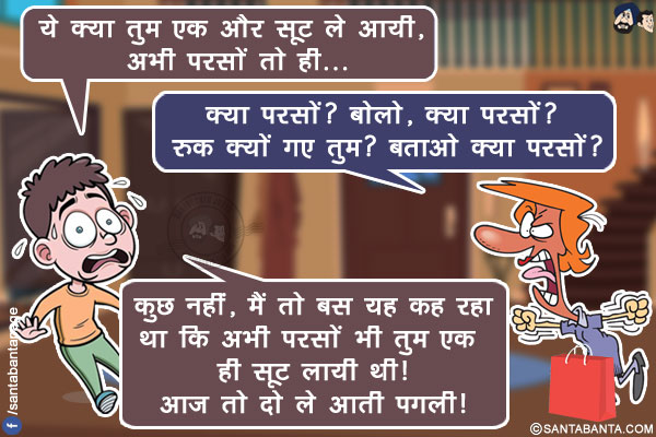 पति (पत्नी से): ये क्या तुम एक और सूट ले आयी, अभी परसों तो ही...<br/>
पत्नी चिल्लाते हुए: क्या परसों? बोलो, क्या परसों? रुक क्यों गए तुम? बताओ क्या परसों?<br/>
पति: कुछ नहीं, मैं तो बस यह कह रहा था कि अभी परसों भी तुम एक ही सूट लायी थी! आज तो दो ले आती पगली!