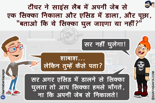 टीचर ने साइंस लैब में अपनी जेब से एक सिक्का निकाला और एसिड में डाला, और पूछा, `बताओ कि ये सिक्का घुल जाएगा या नहीं?`<br/>
पपपू: सर नहीं घुलेगा!<br/>
टीचर: शाबाश... लेकिन तुम्हें कैसे पता?<br/>
पप्पू: सर अगर एसिड में डालने से सिक्का घुलता तो आप सिक्का हमसे माँगते, ना कि अपनी जेब से निकालते!