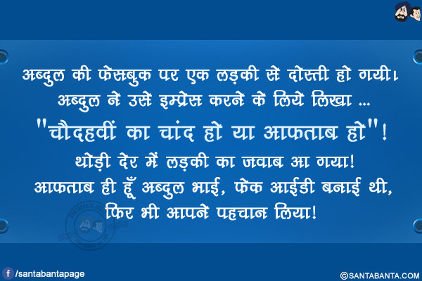 अब्दुल की फेसबुक पर एक लड़की से दोस्ती हो गयी। अब्दुल ने उसे इम्प्रेस करने के लिये लिखा ...<br/>
`चौदहवीं का चांद हो या आफताब हो`!<br/>
थोड़ी देर में लड़की का जवाब आ गया!<br/>
आफताब ही हूँ अब्दुल भाई, फेक आईडी बनाई थी, फिर भी आपने पहचान लिया! 