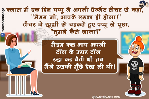 क्लास में एक दिन पप्पू ने अपनी प्रेग्नेंट टीचर से कहा, `मैडम जी, आपके लड़का ही होगा!`</br>
टीचर ने ख़ुशी से चहकते हुए पप्पू से पूछा, `तुमने कैसे जाना?`</br>
पप्पू: मैडम कल आप अपनी टाँग के ऊपर टाँग रख कर बैठी थी तब मैंने उसकी मूँछे देख ली थी!