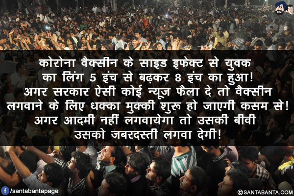 कोरोना वैक्सीन के साइड इफ़ेक्ट से युवक का लिंग 5 इंच से बढ़कर 8 इंच का हुआ!<br/>
अगर सरकार ऐसी कोई न्यूज फैला दे तो वैक्सीन लगवाने के लिए धक्का मुक्की शुरू हो जाएगी कसम से!<br/>
अगर आदमी नहीं लगवायेगा तो उसकी बीवी उसको जबरदस्ती लगवा देगी!