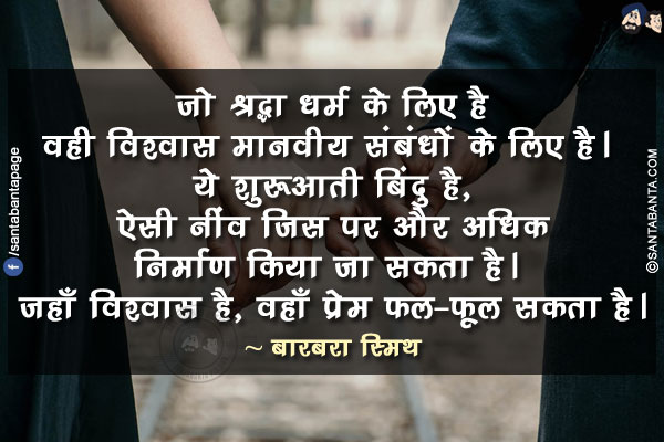 जो श्रद्धा धर्म के लिए है वही विश्वास मानवीय संबंधों के लिए है। ये शुरूआती बिंदु है, ऐसी नींव जिस पर और अधिक निर्माण किया जा सकता है। जहाँ विश्वास है, वहाँ प्रेम फल-फूल सकता है।
