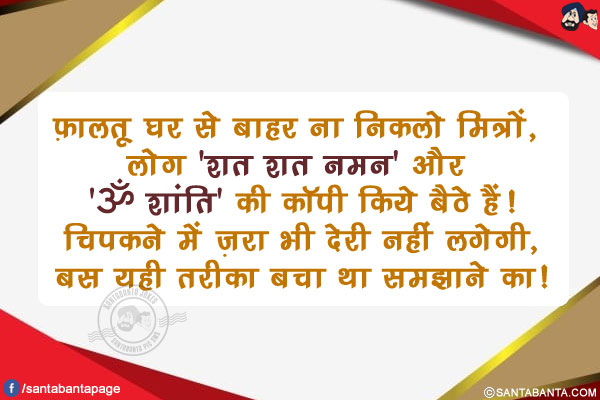 फ़ालतू घर से बाहर ना निकलो मित्रों, लोग 'शत शत नमन' और 'ॐ शांति' की कॉपी किये बैठे हैं!<br/>
चिपकने में ज़रा भी देरी नहीं लगेगी, बस यही तरीका बचा था समझाने का!