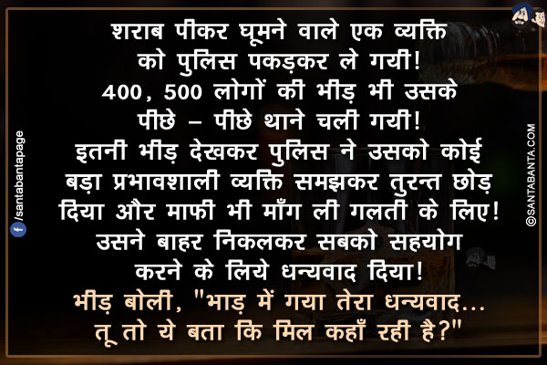 शराब पीकर घूमने वाले एक व्यक्ति को पुलिस पकड़कर ले गयी!</br>
400, 500 लोगों की भीड़ भी उसके पीछे - पीछे थाने चली गयी!</br>
इतनी भीड़ देखकर पुलिस ने उसको कोई बड़ा प्रभावशाली व्यक्ति समझकर तुरन्त छोड़ दिया और माफ़ी भी माँग ली गलती के लिए!</br>
उसने बाहर निकलकर सबको सहयोग करने के लिये धन्यवाद दिया!</br>
भीड़ बोली, `भाड़ में गया तेरा धन्यवाद... तू तो ये बता कि मिल कहाँ रही है?`