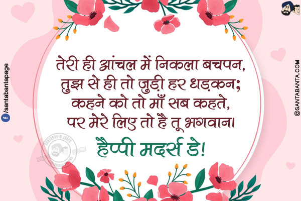 तेरी ही आंचल में निकला बचपन,</br>
तुझ से ही तो जुड़ी हर धड़कन;</br>
कहने को तो माँ सब कहते,</br>
पर मेरे लिए तो है तू भगवान।</br>
हैप्पी मदर्स डे!