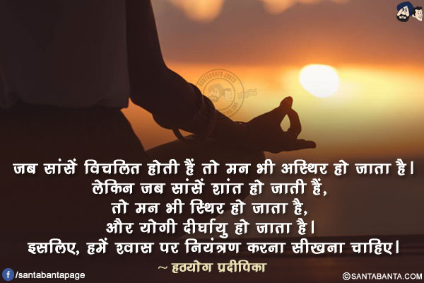 जब सांसें विचलित होती हैं तो मन भी अस्थिर हो जाता है।  लेकिन जब सांसें शांत हो जाती हैं, तो मन भी स्थिर हो जाता है, और योगी दीर्घायु हो जाता है। इसलिए, हमें श्वास पर नियंत्रण करना सीखना चाहिए।
