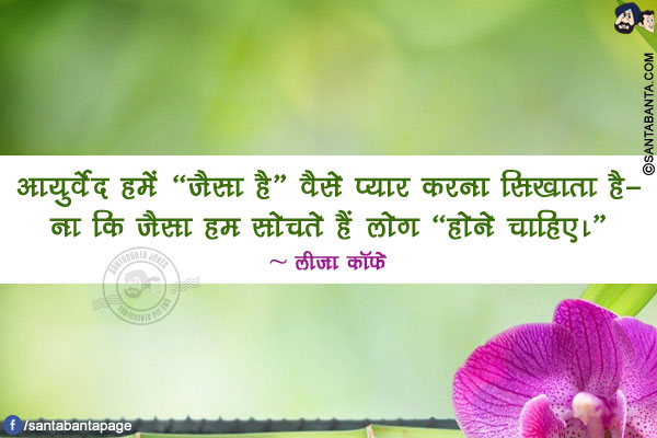 आयुर्वेद हमें `जैसा है` वैसे प्यार करना सिखाता है- ना कि जैसा हम सोचते हैं लोग `होने चाहिए।`
