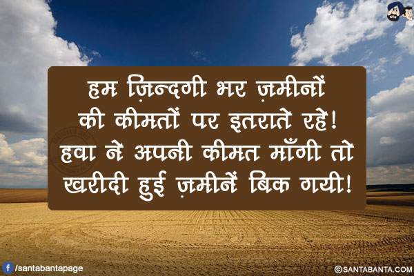 हम ज़िन्दगी भर ज़मीनों की कीमतों पर इतराते रहे!</br>
हवा ने अपनी कीमत माँगी तो ख़रीदी हुई ज़मीनें बिक गयी!