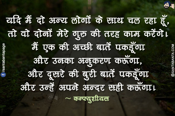 यदि मैं दो अन्य लोगों के साथ चल रहा हूँ, तो वो दोनों मेरे गुरु की तरह काम करेंगे। मैं एक की अच्छी बातें पकडूँगा और उनका अनुकरण करूँगा, और दूसरे की बुरी बातें पकडूँगा और उन्हें अपने अन्दर सही करूँगा।
