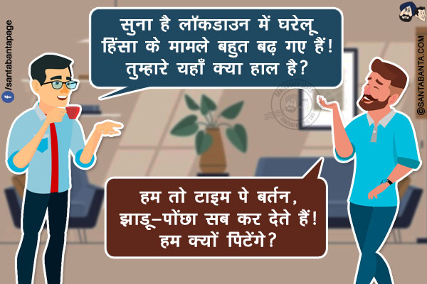 पहला दोस्त: सुना है लॉकडाउन में घरेलू हिंसा के मामले बहुत बढ़ गए हैं! तुम्हारे यहाँ क्या हाल है?</br>
दूसरा दोस्त: हम तो  टाइम पे बर्तन, झाड़ू-पोंछा सब कर देते हैं! हम क्यों पिटेंगे?