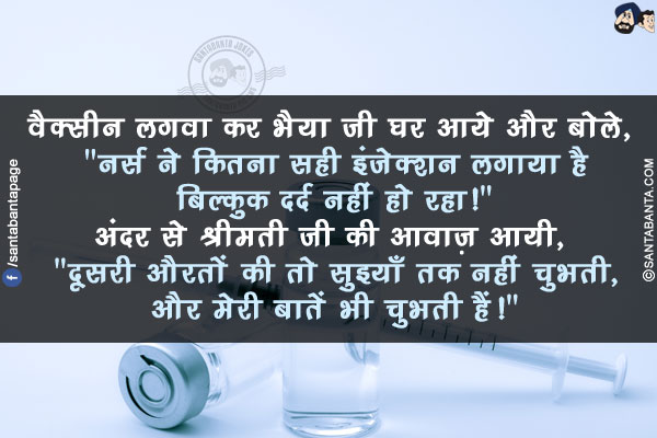 वैक्सीन लगवा कर भैया जी घर आये और बोले, `नर्स ने कितना सही इंजेक्शन लगाया है बिल्कुक दर्द नहीं हो रहा!`</br>
अंदर से श्रीमती जी की आवाज़ आयी, `दूसरी औरतों की तो सुइयाँ तक नहीं चुभती, और मेरी बातें भी चुभती हैं!`