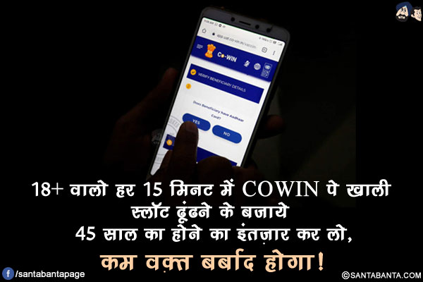 18+ वालो हर 15 मिनट में COWIN पे खाली स्लॉट ढूंढने के बजाये</br>
45 साल का होने का इंतज़ार कर लो, कम वक़्त बर्बाद होगा !