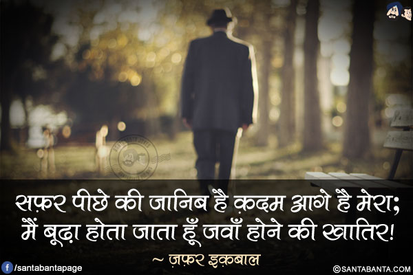 सफ़र पीछे की जानिब है क़दम आगे है मेरा;</br>
मैं बूढ़ा होता जाता हूँ जवाँ होने की ख़ातिर!