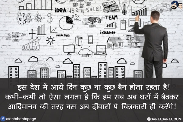 इस देश में आये दिन कुछ ना कुछ बैन होता रहता है!<br/>
कभी-कभी तो ऐसा लगता है कि हम सब अब घरों में बैठकर आदिमानव की तरह बस अब दीवारों पे चित्रकारी ही करेंगे! 