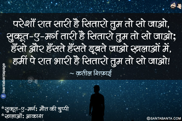 परेशाँ रात सारी है सितारो तुम तो सो जाओ,</br>
सुकूत-ए-मर्ग तारी है सितारो तुम तो सो जाओ;</br>
हँसो और हँसते हँसते डूबते जाओ ख़लाओं में,</br>
हमीं पे रात भारी है सितारो तुम तो सो जाओ!</br></br>
*सुकूत-ए-मर्ग: मौत की चुप्पी</br>
*ख़लाओं: आकाश