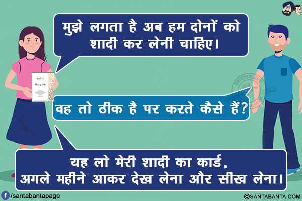 लड़की: मुझे लगता है अब हम दोनों को शादी कर लेनी चाहिए।</br>
लड़का: वह तो ठीक है पर करते कैसे हैं?</br>
लड़की: यह लो मेरी शादी का कार्ड, अगले महीने आकर देख लेना और सीख लेना।