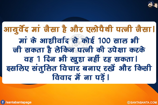 आयुर्वेद मां जैसा है और एलोपैथी पत्नी जैसा।</br>
मां के आशीर्वाद से कोई 100 साल भी जी सकता है लेकिन पत्नी की उपेक्षा करके वह 1 दिन भी खुश नहीं रह सकता।</br>
इसलिए संतुलित विचार बनाए रखें और किसी विवाद में ना पड़ें।