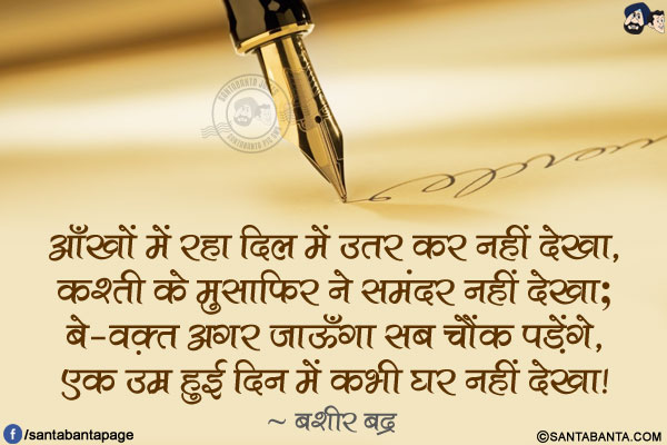 आँखों में रहा दिल में उतर कर नहीं देखा,</br>
कश्ती के मुसाफ़िर ने समंदर नहीं देखा;</br>
बे-वक़्त अगर जाऊँगा सब चौंक पड़ेंगे,</br>
एक उम्र हुई दिन में कभी घर नहीं देखा!</br>