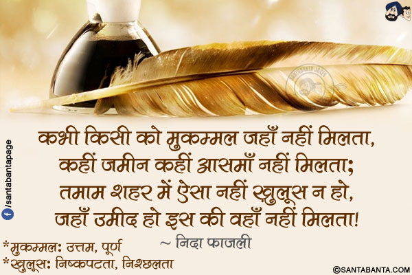 कभी किसी को मुकम्मल जहाँ नहीं मिलता,</br>
कहीं ज़मीन कहीं आसमाँ नहीं मिलता;</br>
तमाम शहर में ऐसा नहीं ख़ुलूस न हो,</br>
जहाँ उमीद हो इस की वहाँ नहीं मिलता!</br></br>
*मुकम्मल: उत्तम, पूर्ण</br>
*ख़ुलूस: निष्कपटता, निश्छलता