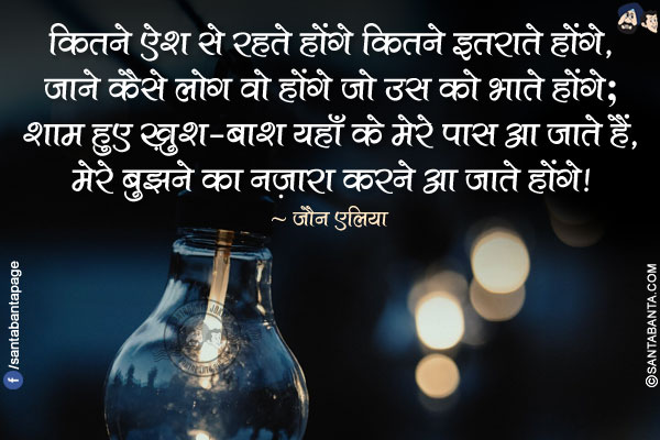 कितने ऐश से रहते होंगे कितने इतराते होंगे,</br>
जाने कैसे लोग वो होंगे जो उस को भाते होंगे;</br>
शाम हुए ख़ुश-बाश यहाँ के मेरे पास आ जाते हैं,</br>
मेरे बुझने का नज़ारा करने आ जाते होंगे!