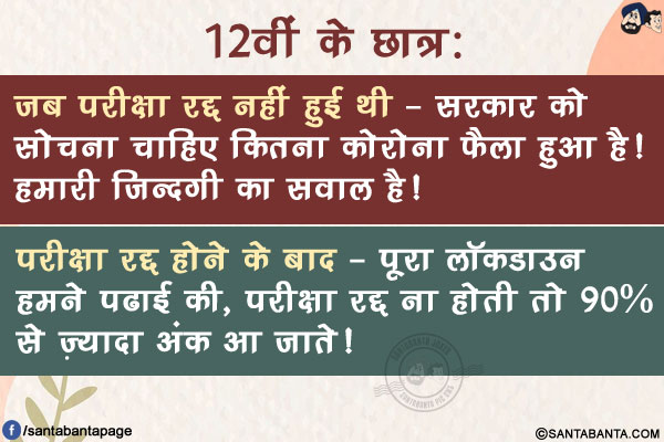 12वीं के छात्र:</br>
जब परीक्षा रद्द नहीं हुई थी - सरकार को सोचना चाहिए कितना कोरोना फैला हुआ है! हमारी ज़िन्दगी का सवाल है!</br>
परीक्षा रद्द होने के बाद - पूरा लॉकडाउन हमने पढाई की, परीक्षा रद्द ना होती तो 90% से ज़्यादा अंक आ जाते!