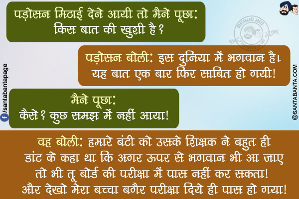 पड़ोसन मिठाई देने आयी तो मैने पूछा: किस बात की खुशी है?</br>
पड़ोसन बोली: इस दुनिया में भगवान है।  यह बात  एक बार फिर साबित हो गयी!</br>
मैने पूछा: कैसे? कुछ समझ में नहीं आया!</br>
वह बोली: हमारे बंटी को उसके शिक्षक ने बहुत ही डांट के कहा था कि अगर ऊपर से भगवान भी आ जाए तो भी तू बोर्ड की परीक्षा में पास नहीं कर सकता!</br>
और देखो मेरा बच्चा बगैर परीक्षा दिये ही पास हो गया!