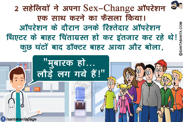 2 सहेलियों ने अपना Sex-Change ऑपरेशन एक साथ करने का फैसला किया।</br>
ऑपरेशन के दौरान उनके रिश्तेदार ऑपरेशन थिएटर के बाहर चिंताग्रस्त हो कर इंतज़ार कर रहे थे!</br>
कुछ घंटों बाद डॉक्टर बाहर आया और बोला, `मुबारक हो... लौड़े लग गये हैं!`