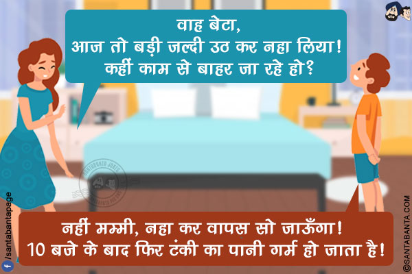 माँ: वाह बेटा, आज तो बड़ी जल्दी उठ कर नहा लिया! कहीं काम से बाहर जा रहे हो?</br>
लड़का: नहीं मम्मी, नहा कर वापस सो जाऊँगा! 10 बजे के बाद फिर टंकी का पानी गर्म हो जाता है!