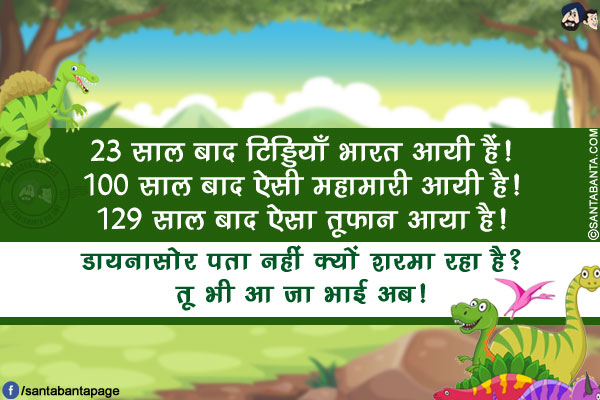 23 साल बाद टिड्डियाँ भारत आयी हैं!</br>
100 साल बाद ऐसी महामारी आयी है!</br>
129 साल बाद ऐसा तूफ़ान आया है!</br>
डायनासोर पता नहीं क्यों शरमा रहा है? तू भी आ जा भाई अब!