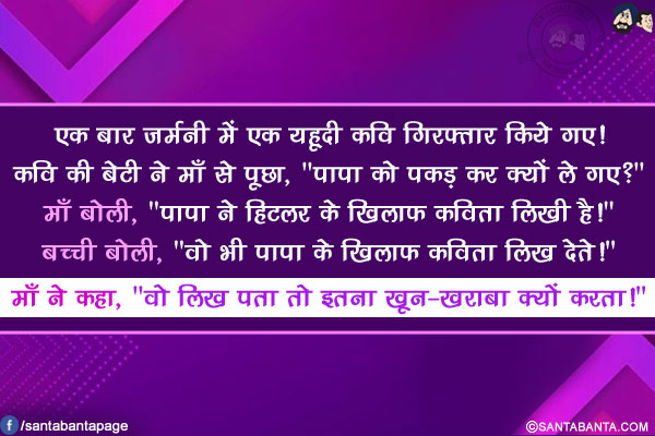 एक बार जर्मनी में एक यहूदी कवि गिरफ्तार किये गए!</br>
कवि की बेटी ने माँ से पूछा, `पापा को पकड़ कर क्यों ले गए?`</br>
माँ बोली, `पापा ने हिटलर के खिलाफ कविता लिखी है!`</br>
बच्ची बोली, `वो भी पापा के खिलाफ कविता लिख देते!`</br>
माँ ने कहा, `वो लिख पता तो इतना खून-ख़राबा क्यों करता!`