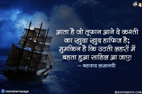 आता है जो तूफ़ान आने दे कश्ती का ख़ुदा ख़ुद हाफ़िज़ है;</br>
मुमकिन है कि उठती लहरों में बहता हुआ साहिल आ जाए!