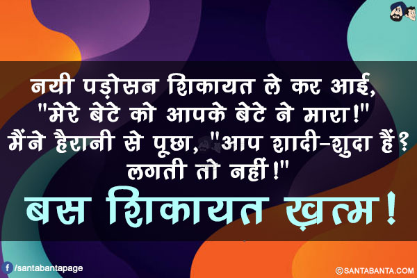 नयी पड़ोसन शिकायत ले कर आई, `मेरे बेटे को आपके बेटे ने मारा!`</br> 
मैंने हैरानी से पूछा, `आप शादी-शुदा हैं? लगती तो नहीं!`</br> 
बस शिकायत ख़त्म!