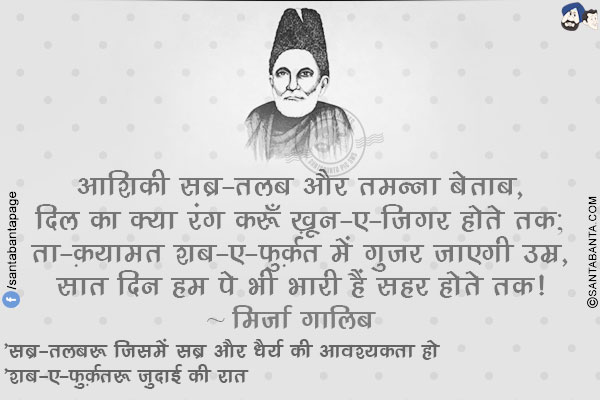 आशिक़ी सब्र-तलब और तमन्ना बेताब,</br>
दिल का क्या रंग करूँ ख़ून-ए-जिगर होते तक;</br>
ता-क़यामत शब-ए-फ़ुर्क़त में गुज़र जाएगी उम्र,</br>
सात दिन हम पे भी भारी हैं सहर होते तक!
