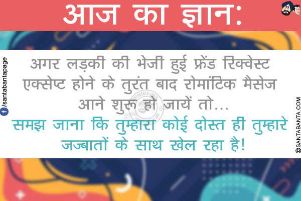 आज का ज्ञान:</br>
अगर लड़की की भेजी हुई फ्रेंड रिक्वेस्ट एक्सेप्ट होने के तुरंत बाद रोमांटिक मैसेज आने शुरू हो जायें तो...</br>
समझ जाना कि तुम्हारा कोई दोस्त ही तुम्हारे ज़ज़्बातों के साथ खेल रहा है!