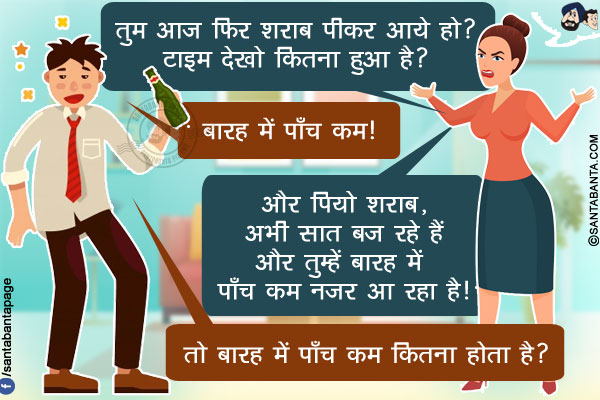 पत्नी: तुम आज फिर शराब पीकर आये हो? टाइम देखो कितना हुआ है?<br/>
पति: बारह में पाँच कम!<br/>
पत्नी: और पियो शराब, अभी सात बज रहे हैं और तुम्हें बारह में पाँच कम नज़र आ रहा है!<br/>
पति: तो बारह में पाँच कम कितना होता है?