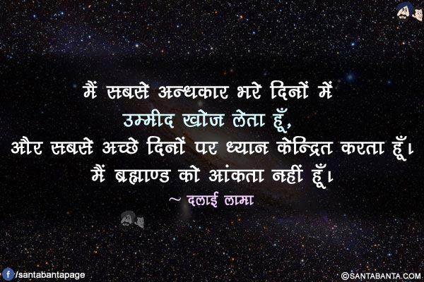 मैं सबसे अन्धकार भरे दिनों में उम्मीद खोज लेता हूँ, और सबसे अच्छे दिनों पर ध्यान केन्द्रित करता हूँ। मैं ब्रह्माण्ड को आंकता नहीं हूँ।