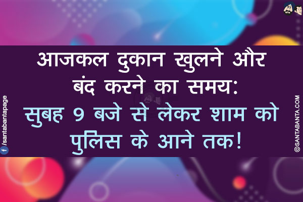 आजकल दुकान खुलने और बंद करने का समय:</br>
सुबह 9 बजे से लेकर शाम को पुलिस के आने तक!