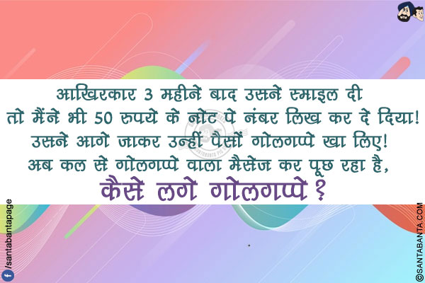 आख़िरकार 3 महीने बाद उसने स्माइल दी तो मैंने भी 50 रुपये के नोट पे नंबर लिख कर दे दिया!</br>
उसने आगे जाकर उन्हीं पैसों गोलगप्पे खा लिए!</br> अब कल से गोलगप्पे वाला मैसेज कर पूछ रहा है,</br> कैसे लगे गोलगप्पे?