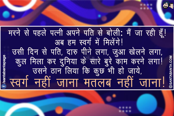 मरने से पहले पत्नी अपने पति से बोली: मैं जा रही हूँ! अब हम स्वर्ग में मिलेंगे!</br>
उसी दिन से पति, दारु पीने लगा, जुगा खेलने लगा, कुल मिला कर दुनिया के सारे बुरे काम करने लगा!</br>
उसने ठान लिया कि कुछ भी हो जाये, स्वर्ग नहीं जाना मतलब नहीं जाना!