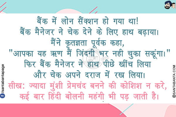 बैंक में लोन सैंक्शन हो गया था! बैंक मैनेजर ने चेक देने के लिए हाथ बढ़ाया।</br>
मैंने कृतज्ञता पूर्वक कहा, `आपका यह ऋण मैं जिंदगी भर नही चुका सकूंगा।`</br>
फिर बैंक मैनेजर ने हाथ पीछे खींच लिया और चेक अपने दराज में रख लिया।</br>
सीख: ज्यादा मुंशी प्रेमचंद बनने की कोशिश न करे, कई बार हिंदी बोलनी महंगी भी पड़ जाती है।