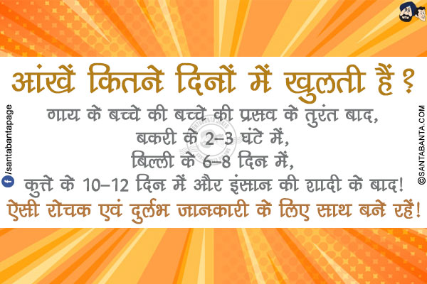 आंखें कितने दिनों में खुलती हैं?</br>
गाय के बच्चे की बच्चे की प्रसव के तुरंत बाद,</br>
बकरी के 2-3 घंटे में,</br>
बिल्ली के 6-8 दिन में,</br>
कुत्ते के 10-12 दिन में और इंसान की शादी के बाद!</br>

ऐसी रोचक एवं दुर्लभ जानकारी के लिए साथ बने रहें!