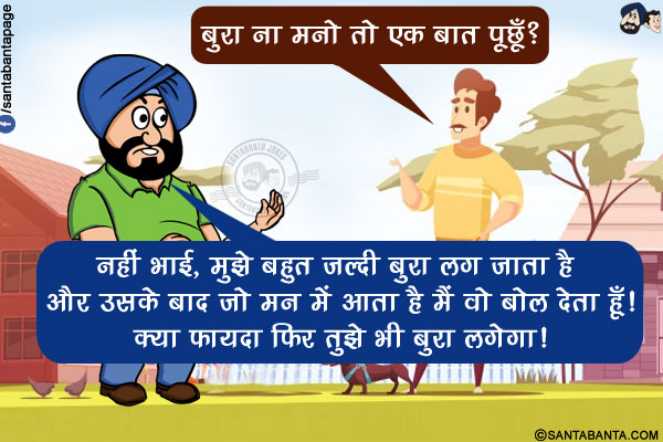 पडोसी: बुरा ना मनो तो एक बात पूछूँ?</br>
संता: नहीं भाई, मुझे बहुत जल्दी बुरा लग जाता है और उसके बाद जो मन में आता है मैं वो बोल देता हूँ! क्या फायदा फिर तुझे भी बुरा लगेगा!