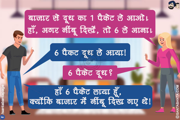 पत्नी: बाजार से दूध का 1 पैकेट ले आओ। हाँ, अगर नींबू दिखें, तो 6 ले आना।</br>
पति, 6 पैकट दूध ले आया!</br>
पत्नी: 6 पैकेट दूध?</br>
पति: हाँ 6 पैकेट लाया हूँ, क्योंकि बाजार में नींबू दिख गए थे!