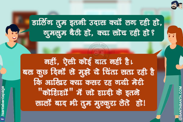 पत्नी को उदास देख कर पति: डार्लिंग तुम इतनी उदास क्यों लग रही हो, गुमसुम बैठी हो, क्या सोच रही हो?</br>
पत्नी: नहीं, ऐसी कोई बात नहीं है। बस कुछ दिनों से मुझे ये चिंता सता रही है कि आखिर क्या कसर रह गयी मेरी `कोशिशों` में जो शादी के इतने सालों बाद भी तुम मुस्कुरा लेते  हो!